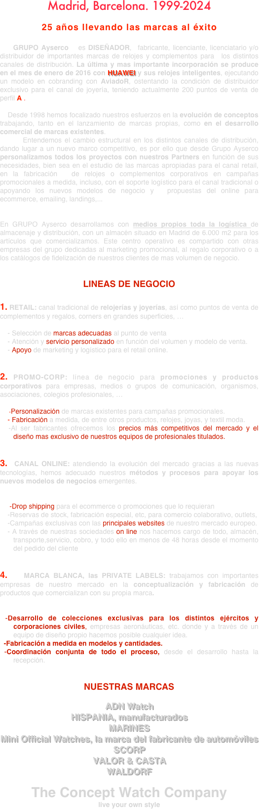 Madrid, Barcelona. 1999-2024



25 años llevando las marcas al éxito


    GRUPO Ayserco   es DISEÑADOR,  fabricante, licenciante, licenciatario y/o distribuidor de importantes marcas de relojes y complementos para  los distintos canales de distribución. La última y mas importante incorporación se produce en el mes de enero de 2016 con HUAWEI y sus relojes inteligentes, ejecutando un modelo en cobranding con AviadoR, ostentando la condición de distribuidor exclusivo para el canal de joyería, teniendo actualmente 200 puntos de venta de perfil A .

    Desde 1998 hemos focalizado nuestros esfuerzos en la evolución de conceptos trabajando, tanto en el lanzamiento de marcas propias, como en el desarrollo comercial de marcas existentes.
      Entendemos el cambio estructural en los distintos canales de distribución, dando lugar a un nuevo marco competitivo, es por ello que desde Grupo Ayserco personalizamos todos los proyectos con nuestros Partners en función de sus necesidades, bien sea en el estudio de las marcas apropiadas para el canal retail, en la fabricación  de relojes o complementos corporativos en campañas promocionales a medida, incluso, con el soporte logístico para el canal tradicional o apoyando los nuevos modelos de negocio y  propuestas del online para ecommerce, emailing, landings,...

En GRUPO Ayserco desarrollamos con medios propios toda la logística de almacenaje y distribución, con un almacén situado en Madrid de 6.000 m2 para los artículos que comercializamos. Este centro operativo es compartido con otras empresas del grupo dedicadas al marketing promocional, al regalo corporativo o a los catálogos de fidelización de nuestros clientes de mas volumen de negocio.

LINEAS DE NEGOCIO

1. RETAIL: canal tradicional de relojerías y joyerías, así como puntos de venta de complementos y regalos, corners en grandes superficies, …

    - Selección de marcas adecuadas al punto de venta
    - Atención y servicio personalizado en función del volumen y modelo de venta.
    - Apoyo de marketing y logístico para el retail online.


2. PROMO-CORP: línea de negocio para promociones y productos corporativos para empresas, medios o grupos de comunicación, organismos, asociaciones, colegios profesionales, …

      -Personalización de marcas existentes para campañas promocionales.
    - Fabricación a medida, de entre otros productos, relojes, joyas, y textil moda. 
  -Al ser fabricantes ofrecemos los precios más competitivos del mercado y el diseño mas exclusivo de nuestros equipos de profesionales titulados.


3.  CANAL ONLINE: atendiendo la evolución del mercado gracias a las nuevas tecnologías, hemos adecuado nuestros métodos y procesos para apoyar los nuevos modelos de negocios emergentes.

     -Drop shipping para el ecommerce o promociones que lo requieran
    -Reservas de stock, fabricación especial, etc, para comercio colaborativo, outlets, 
    -Campañas exclusivas con las principales websites de nuestro mercado europeo.
   - A través de nuestras sociedades on line nos hacemos cargo de todo, almacén, transporte,servicio, cobro, y todo ello en menos de 48 horas desde el momento del pedido del cliente


4.   MARCA BLANCA, las PRIVATE LABELS: trabajamos con importantes empresas de nuestro mercado en la conceptualización y fabricación de productos que comercializan con su propia marca.


 -Desarrollo de colecciones exclusivas para los distintos ejércitos y corporaciones civiles, empresas aeronáuticas, etc. donde y a través de un equipo de diseño propio hacemos posible cualquier idea.
  -Fabricación a medida en modelos y cantidades.
 -Coordinación conjunta de todo el proceso, desde el desarrollo hasta la recepción.


NUESTRAS MARCAS

ADN Watch
HISPANIA, manufacturados
MARINES
Mini Official Watches, la marca del fabricante de automóviles
SCORP
VALOR & CASTA
WALDORF

The Concept Watch Company
live your own style

